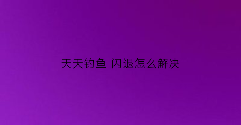 “天天钓鱼闪退怎么解决(天天钓鱼闪退怎么解决方法)